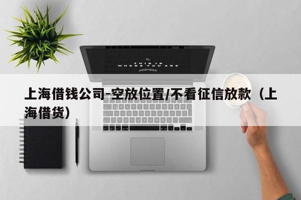 上海借钱公司-空放位置/不看征信放款（上海借货）